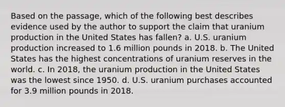 Based on the passage, which of the following best describes evidence used by the author to support the claim that uranium production in the United States has fallen? a. U.S. uranium production increased to 1.6 million pounds in 2018. b. The United States has the highest concentrations of uranium reserves in the world. c. In 2018, the uranium production in the United States was the lowest since 1950. d. U.S. uranium purchases accounted for 3.9 million pounds in 2018.