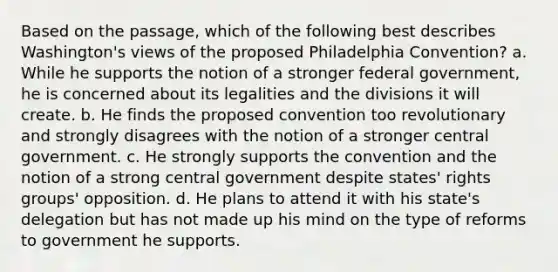 Based on the passage, which of the following best describes Washington's views of the proposed Philadelphia Convention? a. While he supports the notion of a stronger federal government, he is concerned about its legalities and the divisions it will create. b. He finds the proposed convention too revolutionary and strongly disagrees with the notion of a stronger central government. c. He strongly supports the convention and the notion of a strong central government despite states' rights groups' opposition. d. He plans to attend it with his state's delegation but has not made up his mind on the type of reforms to government he supports.