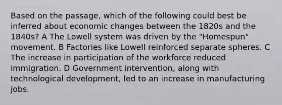 Based on the passage, which of the following could best be inferred about economic changes between the 1820s and the 1840s? A The Lowell system was driven by the "Homespun" movement. B Factories like Lowell reinforced separate spheres. C The increase in participation of the workforce reduced immigration. D Government intervention, along with technological development, led to an increase in manufacturing jobs.