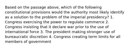 Based on the passage above, which of the following constitutional provisions would the authority most likely identify as a solution to the problem of the imperial presidency? 1. Congress exercising the power to regulate commerce 2. Congress insisting that it declare war prior to the use of international force 3. The president making stronger use of bureaucratic discretion 4. Congress creating term limits for all members of government