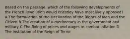 Based on the passage, which of the following developments of the French Revolution would Priestley have most likely opposed? A The formulation of the Declaration of the Rights of Man and the Citizen B The creation of a meritocracy in the government and military C The fixing of prices and wages to combat inflation D The institution of the Reign of Terror