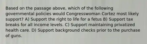 Based on the passage above, which of the following governmental policies would Congresswoman Cortez most likely support? A) Support the <a href='https://www.questionai.com/knowledge/kC8nqajBCW-right-to-life' class='anchor-knowledge'>right to life</a> for a fetus B) Support tax breaks for all income levels. C) Support maintaining privatized health care. D) Support background checks prior to the purchase of guns.