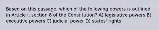 Based on this passage, which of the following powers is outlined in Article I, section 8 of the Constitution? A) legislative powers B) executive powers C) judicial power D) states' rights