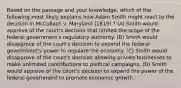 Based on the passage and your knowledge, which of the following most likely explains how Adam Smith might react to the decision in McCulloch v. Maryland (1819) ? (A) Smith would approve of the court's decision that limited the scope of the federal government's regulatory authority. (B) Smith would disapprove of the court's decision to expand the federal government's power to regulate the economy. (C) Smith would disapprove of the court's decision allowing private businesses to make unlimited contributions to political campaigns. (D) Smith would approve of the court's decision to expand the power of the federal government to promote economic growth.