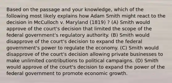 Based on the passage and your knowledge, which of the following most likely explains how Adam Smith might react to the decision in McCulloch v. Maryland (1819) ? (A) Smith would approve of the court's decision that limited the scope of the federal government's regulatory authority. (B) Smith would disapprove of the court's decision to expand the federal government's power to regulate the economy. (C) Smith would disapprove of the court's decision allowing private businesses to make unlimited contributions to political campaigns. (D) Smith would approve of the court's decision to expand the power of the federal government to promote economic growth.