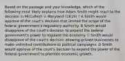 Based on the passage and your knowledge, which of the following most likely explains how Adam Smith might react to the decision in McCulloch v. Maryland (1819) ? A Smith would approve of the court's decision that limited the scope of the federal government's regulatory authority. B Smith would disapprove of the court's decision to expand the federal government's power to regulate the economy. C Smith would disapprove of the court's decision allowing private businesses to make unlimited contributions to political campaigns. D Smith would approve of the court's decision to expand the power of the federal government to promote economic growth.