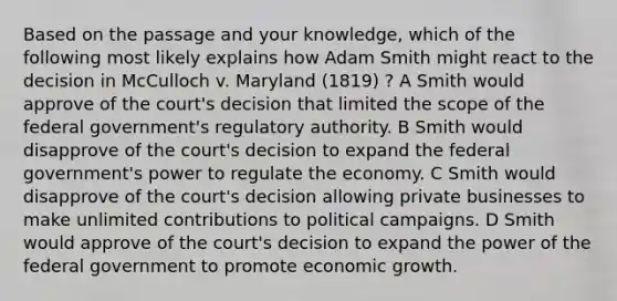 Based on the passage and your knowledge, which of the following most likely explains how Adam Smith might react to the decision in McCulloch v. Maryland (1819) ? A Smith would approve of the court's decision that limited the scope of the federal government's regulatory authority. B Smith would disapprove of the court's decision to expand the federal government's power to regulate the economy. C Smith would disapprove of the court's decision allowing private businesses to make unlimited contributions to political campaigns. D Smith would approve of the court's decision to expand the power of the federal government to promote economic growth.