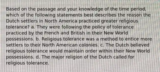 Based on the passage and your knowledge of the time period, which of the following statements best describes the reason the Dutch settlers in North America practiced greater religious tolerance? a. They were following the policy of tolerance practiced by the French and British in their New World possessions. b. Religious tolerance was a method to entice more settlers to their North American colonies. c. The Dutch believed religious tolerance would maintain order within their New World possessions. d. The major religion of the Dutch called for religious tolerance.