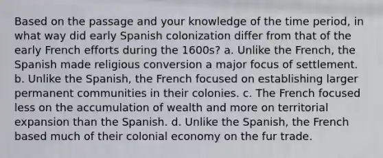 Based on the passage and your knowledge of the time period, in what way did early Spanish colonization differ from that of the early French efforts during the 1600s? a. Unlike the French, the Spanish made religious conversion a major focus of settlement. b. Unlike the Spanish, the French focused on establishing larger permanent communities in their colonies. c. The French focused less on the accumulation of wealth and more on territorial expansion than the Spanish. d. Unlike the Spanish, the French based much of their colonial economy on the fur trade.