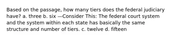 ​Based on the passage, how many tiers does the federal judiciary have? a. three b. six —Consider This: The federal court system and the system within each state has basically the same structure and number of tiers. c. twelve d. fifteen