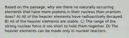 Based on the passage, why are there no naturally occurring elements that have more protons in their nucleus than uranium does? A) All of the heavier elements have radioactively decayed. B) All of the heavier elements are stable. C) The range of the strong nuclear force is too short to hold them together. D) The heavier elements can be made only in nuclear reactors.