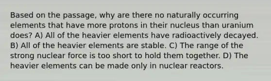 Based on the passage, why are there no naturally occurring elements that have more protons in their nucleus than uranium does? A) All of the heavier elements have radioactively decayed. B) All of the heavier elements are stable. C) The range of the strong nuclear force is too short to hold them together. D) The heavier elements can be made only in nuclear reactors.