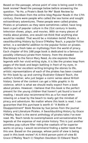 Based on the passage, whose point of view is being used in this book review? Read the passage below before answering the question. "Yo Ho, a Pirate's Book for Me" Book Review by Stephen Davidson from the online blog Popular Reads In the 17th century, there were people who called the sea home and sought extraordinary adventures. These people were called pirates. Pirates or privateers as they were sometimes called, have long been a part of popular culture in the 21st century in books, television shows, plays, and movies. With so many pieces of media about pirates, one would not think that anything else would be needed. That would be a mistaken belief. Pirates: A swashbuckling History by Grace O'Malley Teach, a popular fiction writer, is a wonderful addition to the popular fiction on pirates. She brings a fresh take on mythology from the world of piracy. Each chapter of this 168 page book is dedicated to a famous (or possibly infamous) pirate from history, from the dreaded Blackbeard to the fierce Mary Reed. As she explores these legends with her vivid writing style, it is like the pirates leap from pages of the book and begin battling in front of my eyes. In addition to her excellent writing bringing the stories to life, artistic representations of each of the pirates has been created for this book by up and coming illustrator Edward Teach, the author's brother, who just began a comic series about British history. Some of the content can get a little graphic in its violence, which is what we should really expect from a book about pirates. However, I believe that this book is the perfect present for the young children that haven't yet found a love of reading. I would also recommend this as a fun read when relaxing on a boat by the beach to really get the mindset of piracy and adventure. No matter where this book is read, I can guarantee that this purchase is worth it! "A Bottle of Disappointment" Book Review by Sue James from the journal History and Literature Pirates: A Swashbuckling History by Grace O'Malley Teach is the worst anthology of pirates tales I've ever read. Ms. Teach tends to overemphasize and sensationalize the legends at the expense of real pirate history. This is just another pointless pop culture filler riding the coattails of far superior works on piracy. I would recommend finding a better book than this one. Based on the passage, whose point of view is being used in this book review? A) A third person point of view B) Grace O'Malley Teach C) Stephen Davidson D) Edward Teach