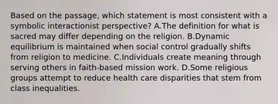 Based on the passage, which statement is most consistent with a symbolic interactionist perspective? A.The definition for what is sacred may differ depending on the religion. B.Dynamic equilibrium is maintained when social control gradually shifts from religion to medicine. C.Individuals create meaning through serving others in faith-based mission work. D.Some religious groups attempt to reduce health care disparities that stem from class inequalities.