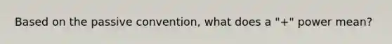 Based on the passive convention, what does a "+" power mean?