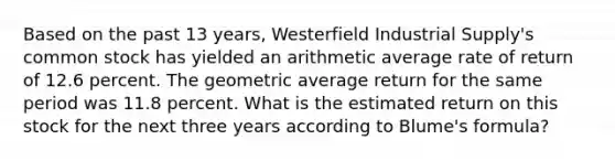 Based on the past 13 years, Westerfield Industrial Supply's common stock has yielded an arithmetic average rate of return of 12.6 percent. The geometric average return for the same period was 11.8 percent. What is the estimated return on this stock for the next three years according to Blume's formula?