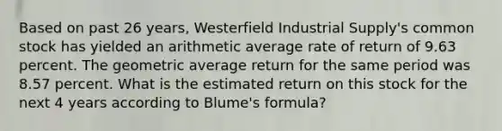 Based on past 26 years, Westerfield Industrial Supply's common stock has yielded an arithmetic average rate of return of 9.63 percent. The geometric average return for the same period was 8.57 percent. What is the estimated return on this stock for the next 4 years according to Blume's formula?