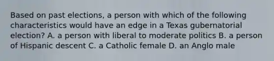 Based on past elections, a person with which of the following characteristics would have an edge in a Texas gubernatorial election? A. a person with liberal to moderate politics B. a person of Hispanic descent C. a Catholic female D. an Anglo male