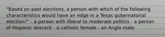 "Based on past elections, a person with which of the following characteristics would have an edge in a Texas gubernatorial election?" - a person with liberal to moderate politics - a person of Hispanic descent - a catholic female - an Anglo male