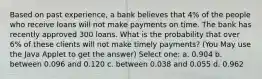 Based on past experience, a bank believes that 4% of the people who receive loans will not make payments on time. The bank has recently approved 300 loans. What is the probability that over 6% of these clients will not make timely payments? (You May use the Java Applet to get the answer) Select one: a. 0.904 b. between 0.096 and 0.120 c. between 0.038 and 0.055 d. 0.962