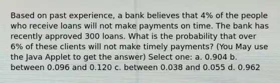 Based on past experience, a bank believes that 4% of the people who receive loans will not make payments on time. The bank has recently approved 300 loans. What is the probability that over 6% of these clients will not make timely payments? (You May use the Java Applet to get the answer) Select one: a. 0.904 b. between 0.096 and 0.120 c. between 0.038 and 0.055 d. 0.962