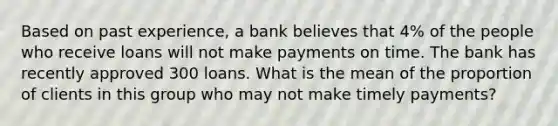 Based on past​ experience, a bank believes that​ 4% of the people who receive loans will not make payments on time. The bank has recently approved 300 loans. What is the mean of the proportion of clients in this group who may not make timely​ payments?