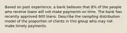 Based on past experience, a bank believes that 8% of the people who receive loans will not make payments on time. The bank has recently approved 600 loans. Describe the sampling distribution model of the proportion of clients in this group who may not make timely payments.