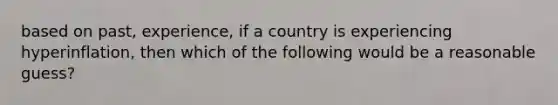 based on past, experience, if a country is experiencing hyperinflation, then which of the following would be a reasonable guess?