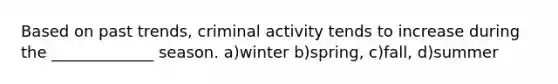 Based on past trends, criminal activity tends to increase during the _____________ season. a)winter b)spring, c)fall, d)summer