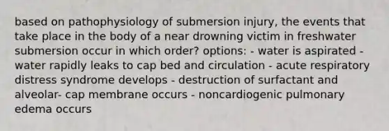 based on pathophysiology of submersion injury, the events that take place in the body of a near drowning victim in freshwater submersion occur in which order? options: - water is aspirated - water rapidly leaks to cap bed and circulation - acute respiratory distress syndrome develops - destruction of surfactant and alveolar- cap membrane occurs - noncardiogenic pulmonary edema occurs