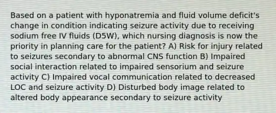 Based on a patient with hyponatremia and fluid volume deficit's change in condition indicating seizure activity due to receiving sodium free IV fluids (D5W), which nursing diagnosis is now the priority in planning care for the patient? A) Risk for injury related to seizures secondary to abnormal CNS function B) Impaired social interaction related to impaired sensorium and seizure activity C) Impaired vocal communication related to decreased LOC and seizure activity D) Disturbed body image related to altered body appearance secondary to seizure activity