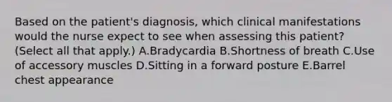 Based on the patient's diagnosis, which clinical manifestations would the nurse expect to see when assessing this patient? (Select all that apply.) A.Bradycardia B.Shortness of breath C.Use of accessory muscles D.Sitting in a forward posture E.Barrel chest appearance