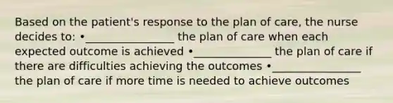 Based on the patient's response to the plan of care, the nurse decides to: •________________ the plan of care when each expected outcome is achieved •______________ the plan of care if there are difficulties achieving the outcomes •________________ the plan of care if more time is needed to achieve outcomes