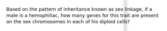 Based on the pattern of inheritance known as sex linkage, if a male is a hemophiliac, how many genes for this trait are present on the sex chromosomes in each of his diploid cells?