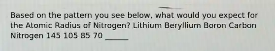 Based on the pattern you see below, what would you expect for the Atomic Radius of Nitrogen? Lithium Beryllium Boron Carbon Nitrogen 145 105 85 70 ______