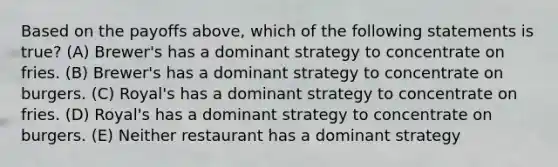 Based on the payoffs above, which of the following statements is true? (A) Brewer's has a dominant strategy to concentrate on fries. (B) Brewer's has a dominant strategy to concentrate on burgers. (C) Royal's has a dominant strategy to concentrate on fries. (D) Royal's has a dominant strategy to concentrate on burgers. (E) Neither restaurant has a dominant strategy