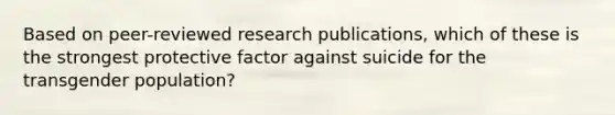 Based on peer-reviewed research publications, which of these is the strongest protective factor against suicide for the transgender population?