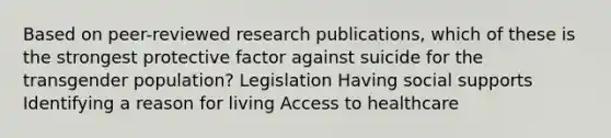 Based on peer-reviewed research publications, which of these is the strongest protective factor against suicide for the transgender population? Legislation Having social supports Identifying a reason for living Access to healthcare