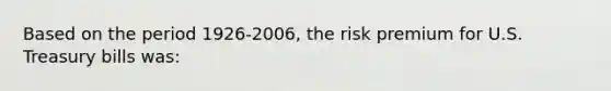 Based on the period 1926-2006, the risk premium for U.S. Treasury bills was: