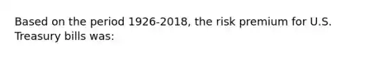 Based on the period 1926-2018, the risk premium for U.S. Treasury bills was: