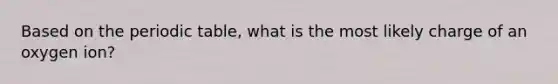 Based on the periodic table, what is the most likely charge of an oxygen ion?