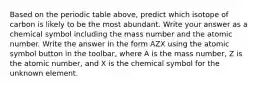 Based on the periodic table above, predict which isotope of carbon is likely to be the most abundant. Write your answer as a chemical symbol including the mass number and the atomic number. Write the answer in the form AZX using the atomic symbol button in the toolbar, where A is the mass number, Z is the atomic number, and X is the chemical symbol for the unknown element.