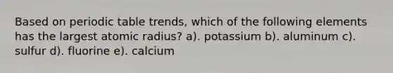 Based on periodic table trends, which of the following elements has the largest atomic radius? a). potassium b). aluminum c). sulfur d). fluorine e). calcium