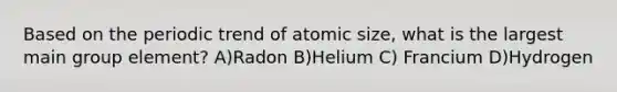 Based on the periodic trend of atomic size, what is the largest main group element? A)Radon B)Helium C) Francium D)Hydrogen