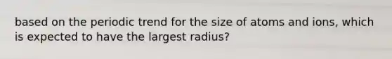 based on the periodic trend for the size of atoms and ions, which is expected to have the largest radius?