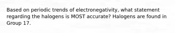 Based on periodic trends of electronegativity, what statement regarding the halogens is MOST accurate? Halogens are found in Group 17.