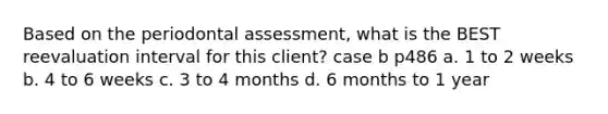 Based on the periodontal assessment, what is the BEST reevaluation interval for this client? case b p486 a. 1 to 2 weeks b. 4 to 6 weeks c. 3 to 4 months d. 6 months to 1 year