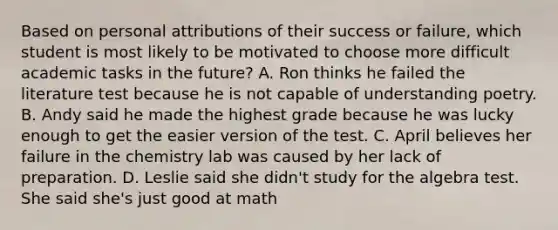 Based on personal attributions of their success or failure, which student is most likely to be motivated to choose more difficult academic tasks in the future? A. Ron thinks he failed the literature test because he is not capable of understanding poetry. B. Andy said he made the highest grade because he was lucky enough to get the easier version of the test. C. April believes her failure in the chemistry lab was caused by her lack of preparation. D. Leslie said she didn't study for the algebra test. She said she's just good at math