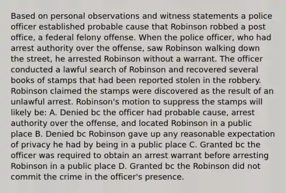 Based on personal observations and witness statements a police officer established probable cause that Robinson robbed a post office, a federal felony offense. When the police officer, who had arrest authority over the offense, saw Robinson walking down the street, he arrested Robinson without a warrant. The officer conducted a lawful search of Robinson and recovered several books of stamps that had been reported stolen in the robbery. Robinson claimed the stamps were discovered as the result of an unlawful arrest. Robinson's motion to suppress the stamps will likely be: A. Denied bc the officer had probable cause, arrest authority over the offense, and located Robinson in a public place B. Denied bc Robinson gave up any reasonable expectation of privacy he had by being in a public place C. Granted bc the officer was required to obtain an arrest warrant before arresting Robinson in a public place D. Granted bc the Robinson did not commit the crime in the officer's presence.