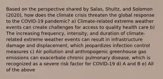 Based on the perspective shared by Salas, Shultz, and Solomon (2020), how does the climate crisis threaten the global response to the COVID-19 pandemic? a) Climate-related extreme weather events can create challenges for access to quality health care b) The increasing frequency, intensity, and duration of climate-related extreme weather events can result in infrastructure damage and displacement, which jeopardizes infection control measures c) Air pollution and anthropogenic greenhouse gas emissions can exacerbate chronic pulmonary disease, which is recognized as a severe risk factor for COVID-19 d) A and B e) All of the above